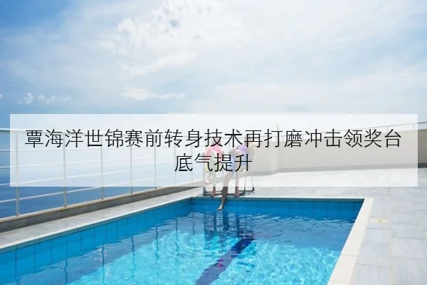 覃海洋世锦赛前转身技术再打磨冲击领奖台底气提升